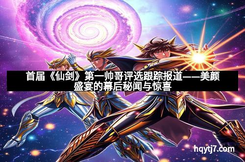 首届《仙剑》第一帅哥评选跟踪报道——美颜盛宴的幕后秘闻与惊喜